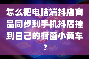 怎么把电脑端抖店商品同步到手机抖店挂到自己的橱窗小黄车？