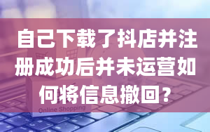 自己下载了抖店并注册成功后并未运营如何将信息撤回？