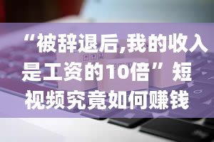 “被辞退后,我的收入是工资的10倍”短视频究竟如何赚钱