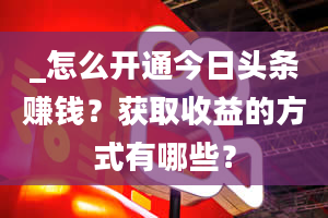 _怎么开通今日头条赚钱？获取收益的方式有哪些？