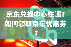 京东兑换中心在哪？如何领取京东优惠券？