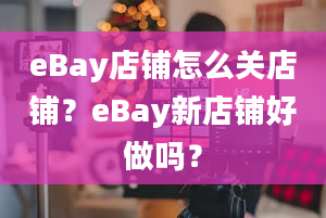 eBay店铺怎么关店铺？eBay新店铺好做吗？