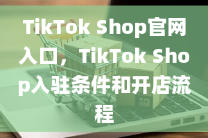 TikTok Shop官网入口，TikTok Shop入驻条件和开店流程