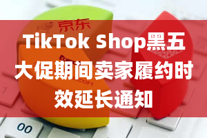 TikTok Shop黑五大促期间卖家履约时效延长通知