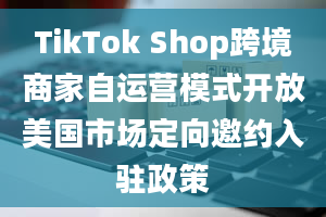 TikTok Shop跨境商家自运营模式开放美国市场定向邀约入驻政策