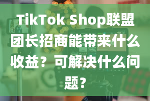 TikTok Shop联盟团长招商能带来什么收益？可解决什么问题？