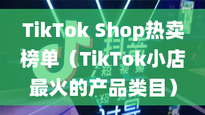 TikTok Shop热卖榜单（TikTok小店最火的产品类目）