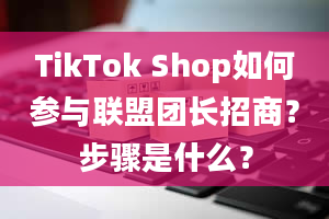 TikTok Shop如何参与联盟团长招商？步骤是什么？