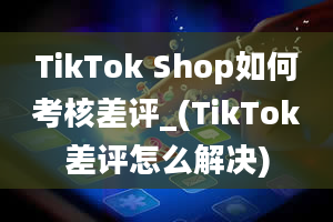 TikTok Shop如何考核差评_(TikTok差评怎么解决)