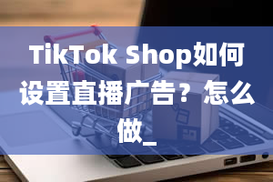 TikTok Shop如何设置直播广告？怎么做_