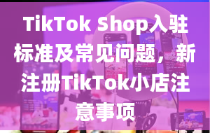 TikTok Shop入驻标准及常见问题，新注册TikTok小店注意事项