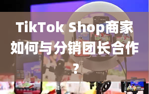 TikTok Shop商家如何与分销团长合作？