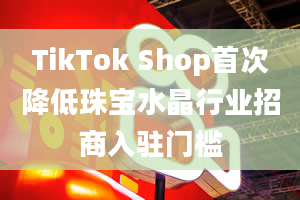 TikTok Shop首次降低珠宝水晶行业招商入驻门槛