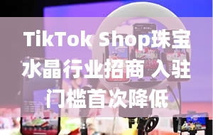 TikTok Shop珠宝水晶行业招商 入驻门槛首次降低