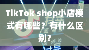 TikTok shop小店模式有哪些？有什么区别？