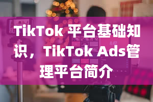 TikTok 平台基础知识，TikTok Ads管理平台简介