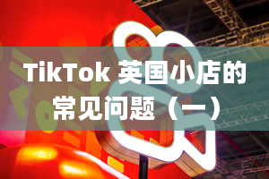 TikTok 英国小店的常见问题（一）