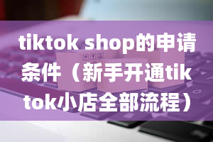 tiktok shop的申请条件（新手开通tiktok小店全部流程）