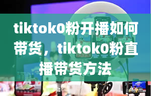 tiktok0粉开播如何带货，tiktok0粉直播带货方法