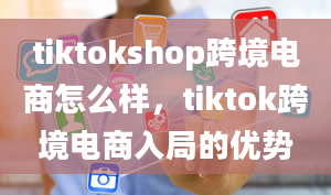 tiktokshop跨境电商怎么样，tiktok跨境电商入局的优势