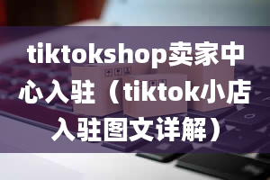 tiktokshop卖家中心入驻（tiktok小店入驻图文详解）