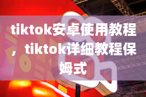 tiktok安卓使用教程，tiktok详细教程保姆式