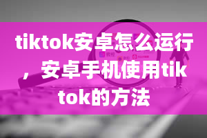 tiktok安卓怎么运行，安卓手机使用tiktok的方法