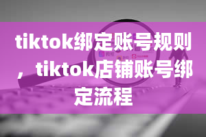 tiktok绑定账号规则，tiktok店铺账号绑定流程