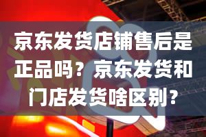 京东发货店铺售后是正品吗？京东发货和门店发货啥区别？