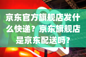 京东官方旗舰店发什么快递？京东旗舰店是京东配送吗？