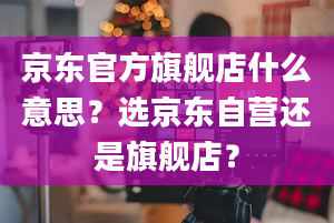 京东官方旗舰店什么意思？选京东自营还是旗舰店？