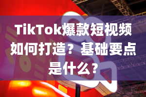 TikTok爆款短视频如何打造？基础要点是什么？