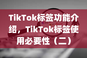 TikTok标签功能介绍，TikTok标签使用必要性（二）