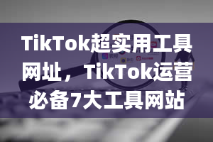 TikTok超实用工具网址，TikTok运营必备7大工具网站