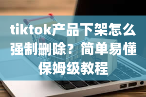 tiktok产品下架怎么强制删除？简单易懂保姆级教程