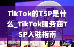 TikTok的TSP是什么_TikTok服务商TSP入驻指南