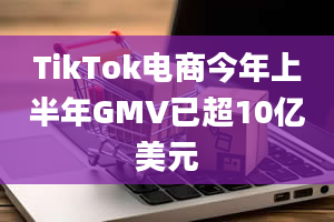 TikTok电商今年上半年GMV已超10亿美元