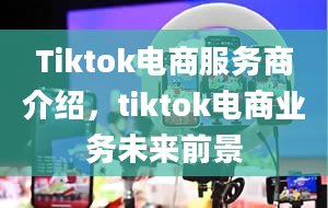 Tiktok电商服务商介绍，tiktok电商业务未来前景