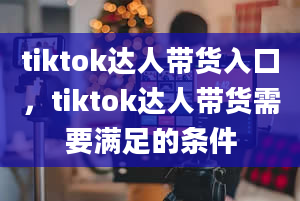 tiktok达人带货入口，tiktok达人带货需要满足的条件