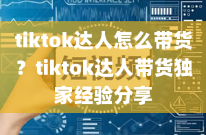 tiktok达人怎么带货？tiktok达人带货独家经验分享