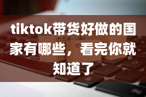 tiktok带货好做的国家有哪些，看完你就知道了