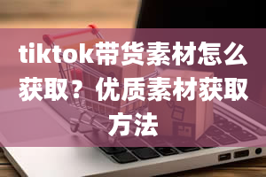 tiktok带货素材怎么获取？优质素材获取方法