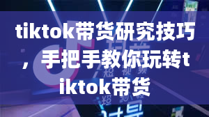 tiktok带货研究技巧，手把手教你玩转tiktok带货