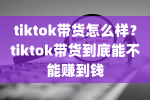 tiktok带货怎么样？tiktok带货到底能不能赚到钱