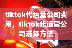 tiktok代运营公司费用，tiktok代运营公司选择方法