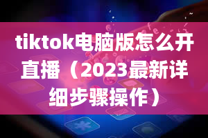 tiktok电脑版怎么开直播（2023最新详细步骤操作）