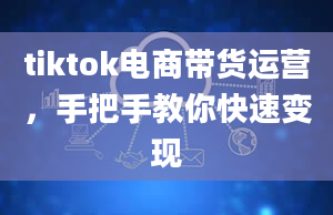 tiktok电商带货运营，手把手教你快速变现