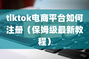 tiktok电商平台如何注册（保姆级最新教程）