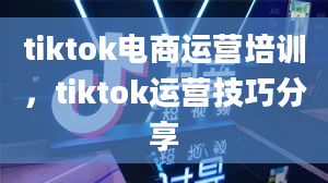 tiktok电商运营培训，tiktok运营技巧分享