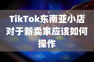 TikTok东南亚小店对于新卖家应该如何操作